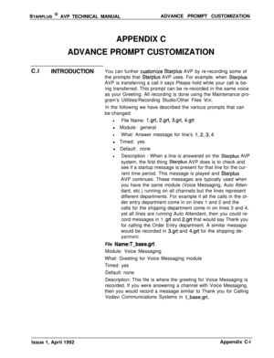 Page 242STARPLUS @ AVP TECHNICAL MANUALADVANCE PROMPT CUSTOMIZATION
APPENDIX C
ADVANCE PROMPT CUSTOMIZATION
C.l
INTRODUCTIONYou can further 
customiie Starplus AVP by re-recording some of
the prompts that 
Starplus AVP uses. For example, when StarplusAVP is transferring a call it says Please hold while your call is be-
ing transferred. This prompt can be re-recorded in the same voice
as your Greeting. All recording is done using the Maintenance pro-
gram’s Utilities/Recording Studio/Other Files VOX.
In the...