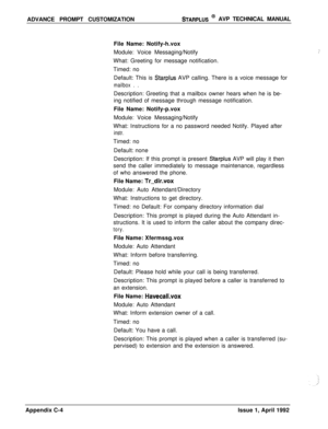 Page 245ADVANCE PROMPT CUSTOMIZATIONSTARPLUS @ AVP TECHNICAL MANUAL
File Name: Notify-h.vox
Module: Voice Messaging/Notify
What: Greeting for message notification.
Timed: no
Default: This is 
Starplus AVP calling. There is a voice message for
mailbox . .Description: Greeting that a mailbox owner hears when he is be-
ing notified of message through message notification.
File Name: Notify-p.vox
Module: Voice Messaging/Notify
What: Instructions for a no password needed Notify. Played after
instr.Timed: no
Default:...