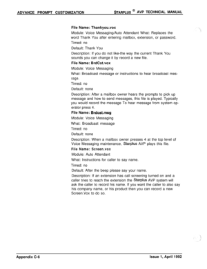 Page 247ADVANCE PROMPT CUSTOMIZATIONSTARPLUS @ AVP TECHNICAL MANUAL
File Name: Thankyou.vox
Module: Voice Messaging/Auto Attendant What: Replaces the
word Thank You after entering mailbox, extension, or password.
Timed: no
Default: Thank You
Description: If you do not like-the way the current Thank You
sounds you can change it by record a new file.
File Name: BrdCst.vox
Module: Voice Messaging
What: Broadcast message or instructions to hear broadcast mes-
sage.Timed: no
Default: none
Description: After a mailbox...