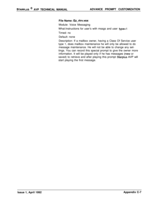 Page 248STARPLUS @ AVP TECHNICAL MANUALADVANCE PROMPT CUSTOMIZATION
File Name: 
Ez-rtrv.voxModule: Voice Messaging
What:Instructions for user’s with mssgs and user 
type=1Timed: no
Default: none
Description: If a mailbox owner, having a Class Of Service user
type 1, does mailbox maintenance he will only be allowed to do
message maintenance. He will not be able to change any set-
tings. You can record this special prompt to give the owner more
information. It will be played only if he has messages 
(new or
saved)...