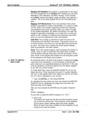 Page 250MULTI-TASKINGSTARPLUS@ AVP TECHNICAL MANUAL
Starplus AVP Runtime This program is responsible for the execu-
tion and management of the 
Starplus AVP modules such as Voice
Messaging, Auto Attendant, and Menu Routing. It also includes
the 
runtime screens that display usage, blockage, and statistics in
realtime. This is the same program as the non multi-tasking sys-
tems.
Starplus AVP Maintenance This is the pull-down menu driven
program responsible for system administration. It is used to config-
ure the...