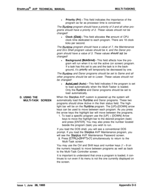 Page 253sTARPLUS@ AVP TECHNICAL MANUALMULTI-TASKING
lPriority (Pri) - This field indicates the importance of the
program as far as processor time is concerned.
The 
Runtime program should have a priority of 3 and all other pro-
grams should have a priority of 2. These values should not be
changed!
lClock (Clck) - This field allocates th,e amount of CPU
clock time dedicated to each program. There are 18 clock
ticks per second.
The 
Runtime program should have a value of 7, the Maintenance
and DOS Shell program...