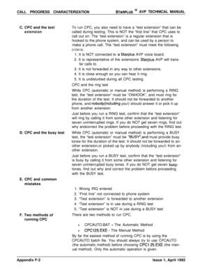 Page 262CALL PROGRESS CHARACTERIZATIONSTARPLUS @ AVP TECHNICAL MANUAL
C. CPC and the text
extensionTo run CPC, you also need to have a “test extension” that can be
called during testing. This is NOT the “first line” that CPC uses to
call out on. The “test extension” is a regular extension that is
hooked to the phone system, and can be used by a person to
make a phone call. The “test extension” must meet the following
criteria:1. It is NOT connected to 
astarplus AVP voice board.
2. It is representative of the...