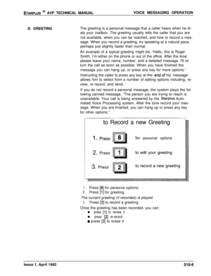 Page 31STARPLUS @ AVP TECHNICAL MANUALVOICE MESSAGING OPERATION
D. GREETINGThe greeting is a personal message that a caller hears when he di-
als your mailbox. The greeting usually tells the caller that you are
not available, when you can be reached, and how to record a mes-
sage. When you record a greeting, try speaking at a natural pace,
perhaps just slightly faster than normal.
An example of a typical greeting might be, “Hello, this is Roger
Smith. I’m either on the phone or out of the office. After the...