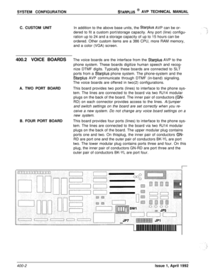 Page 61SYSTEM CONFIGURATIONSTARPLUS @ AVP TECHNICAL MANUAL
C. CUSTOM UNITIn addition to the above base units, the 
Starplus AVP can be or-
dered to fit a custom port/storage capacity. Any port (line) configu-
ration up to 24 and a storage capacity of up to 15 hours can be
ordered. Other custom items are a 386 CPU, more RAM memory,
and a color (VGA) screen.
400.2VOICE BOARDSThe voice boards are the interface from the 
Starplus AVP to the
phone system. These boards digitize human speech and recog-
nize DTMF...