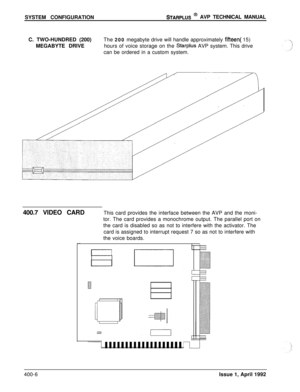 Page 65SYSTEM CONFIGURATIONSTARPLUS @ AVP TECHNICAL MANUAL
C. TWO-HUNDRED (200)
MEGABYTE DRIVEThe 200 megabyte drive will handle approximately 
fifteen( 15)
hours of voice storage on the 
Starplus AVP system. This drive
can be ordered in a custom system.
400.7 VIDEO CARDThis card provides the interface between the AVP and the moni-
tor. The card provides a monochrome output. The parallel port on
the card is disabled so as not to interfere with the activator. The
card is assigned to interrupt request 7 so as not...