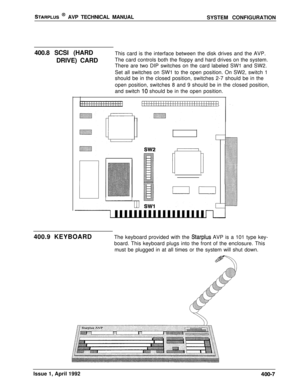 Page 66STARPLUS @ AVP TECHNICAL MANUAL
SYSTEM CONFIGURATION
400.8 SCSI (HARD
DRIVE) CARDThis card is the interface between the disk drives and the AVP.
The card controls both the floppy and hard drives on the system.
There are two DIP switches on the card labeled SW1 and SW2.
Set all switches on SW1 to the open position. On SW2, switch 1
should be in the closed position, switches 2-7 should be in the
open position, switches 8 and 9 should be in the closed position,
and switch 
IO should be in the open...