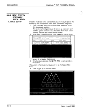 Page 76INSTALLATIONSTARPLUS @ AVP TECHNICAL MANUAL
500.4 NEW SYSTEM
SOFTWARE
INSTALLATION
A. INITIAL SET UPOnce the hardware items are‘installed, you are ready to power the
system up and configure the basic items needed for integration.
1.Push the power switch on the front of the enclosure to the
ON (depressed) position.
The system should go through its power up procedure and
load the system software. You should be 
tit the main screen
showing the lines and current status window.
2.Write down the serial number...