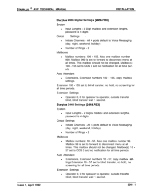 Page 81STARPLUS @ AVP TECHNICAL MANUALINSTALLATION
Starplus 2856 Digital Settings (2856.PBX)System
lInput Lengths - 3 Digit mailbox and extension lengths,
password is 4 digits
Global Settings 
-
lInitiate Channels - All 4 ports default to Voice Messaging
(day, night, weekend, holiday)
lNumber of Rings - 2
Mailboxes
lMailbox numbers: 100 - 155. Also one mailbox number
999. Mailbox 999 is set to forward to disconnect menu at
all times. This mailbox should not be changed. Mailbox(s)
100 
- 155 set to COS 0 and no...