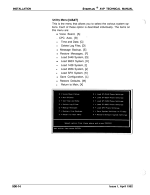 Page 84INSTALLATIONSTARPLUS @ AVP TECHNICAL MANUAL
Utility Menu 
[3.BAT]This is the menu that allows you to select the various system op-
tions. Each of these option is described individually. The items on
this menu are:
o Voice Board, [A]
. CPC Auto, [B]
-
lTime and Date, [C]
lDelete Log Files, [D]
l Message Backup, [E]
l Restore Messages, [F]
lLoad 2448 System, [G]
eLoad 96EX System, [H]
lLoad 1428 System, [I]
lLoad 2856 System, [J]
lLoad SPX System, [K]
l Save Configuration, [L]
l Restore Defaults, [M]...