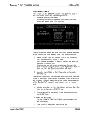 Page 85STARPLUS @ AVP TECHNICAL MANUALINSTALLATION
Voice Board 
[A.BAT]This option runs the 
D40CHK program which performs tests on
the voice board. To run this follow this procedure:
1.Press [A] from the utility menu.
The system will load the’ 
D40CHK program and the main
screen will appear after a few seconds.
The left side of the screen will show the current board(s) installed
in the system, their IRQ, Address, type , and firmware settings.
2.Make sure the Mem test, Int test, Multi-lnt test, and Loop
0001...