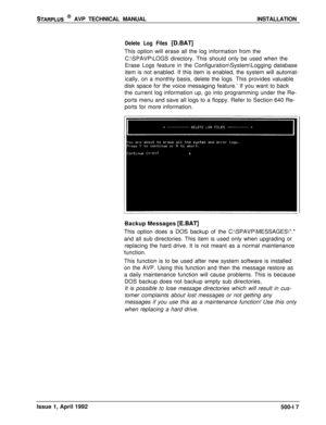 Page 87STARPLUS @ AVP TECHNICAL MANUALINSTALLATION
Delete Log Files [D.BAT]This option will erase all the log information from the
C:\SPAVP\LOGS directory. This should only be used when the
Erase Logs feature in the Configuration\System\Logging database
item is not enabled. If this item is enabled, the system will automat-
ically, on a monthly basis, delete the logs. This provides valuable
disk space for the voice messaging feature.’ If you want to back
the current log information up, go into programming under...
