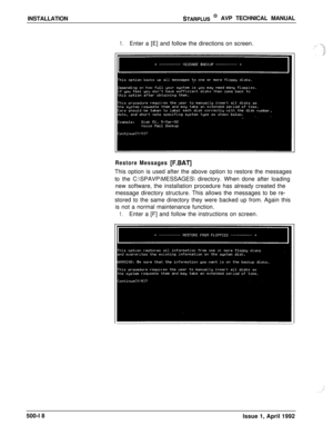 Page 88INSTALLATIONSTARPLUS @ AVP TECHNICAL MANUAL
1.Enter a [E] and follow the directions on screen.
Restore Messages [F.BAT]This option is used after the above option to restore the messages
to the C:\SPAVP\MESSAGES directory. When done after loading
new software, the installation procedure has already created the
message directory structure. This allows the messages to be re-
stored to the same directory they were backed up from. Again this
is not a normal maintenance function.
1.Enter a [F] and follow the...