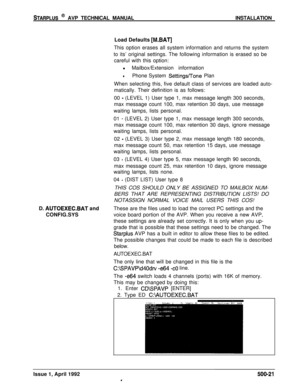 Page 91STARPLUS @ AVP TECHNICAL MANUALINSTALLATION
Load Defaults 
[M.BAT]This option erases all system information and returns the system
to its’ original settings. The following information is erased so be
careful with this option:
l Mailbox/Extension information
lPhone System Settingsflone Plan
When selecting this, five default class of services are loaded auto-
matically. Their definition is as follows:
00 
- (LEVEL 1) User type 1, max message length 300 seconds,
max message count 100, max retention 30 days,...