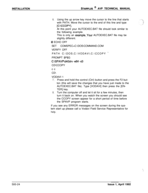 Page 94INSTALLATIONSTARPLUS @ AVP TECHNICAL MANUAL
6.Using the up arrow key move the cursor to the line that starts
with PATH. Move the cursor to the end of this line and type
[C:\CCOPY].At this point your AUTOEXEC.BAT file should look similar to
the following example.
This is only an 
example._Your AUTOEXEC.BAT file may be
slightly different.
Q ECHO OFF
SET COMSPEC=C:\DOS\COMMAND.COM
VERIFY OFF
PATH C:\DOS;C:\VODAVI;C:\CCOPY 
_PROMPT $P$G
C:\SPAVP\d40drv -e64 -COCD\CCOPY
cc
CD\
VODAVI 1
7.Press and hold the...