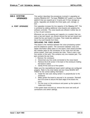 Page 95STARPLUS @ AVP TECHNICAL MANUALINSTALLATION
500.5 SYSTEM
UPGRADES
A. PORT UPGRADESThis section describes the procedures involved in upgrading an
existing 
Starplus AVP. The base Starplus AVP system is a flexible
platform that can expand up to 12 ports and 15 hour storage ca-
pacity. Upgrades are divided into three types, port, storage, or
both.Port upgrades increase the line capacity of the 
Starplus AVP. This
is achieved by adding additional voice boards and updating the
software controller. The voice...