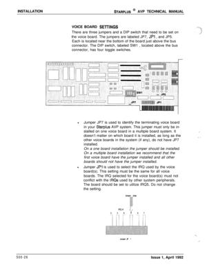 Page 96INSTALLATIONSTARPLUS @ AVP TECHNICAL MANUAL
VOICE BOARD 
SElTlNGSThere are three jumpers and a DIP switch that need to be set on
the voice board. The jumpers are labeled JP7, 
JPl , and JP5.
Each is located near the bottom of the board just above the bus
connector. The DIP switch, labeled SW1 , located above the bus
connector, has four toggle switches.
lJumper JP7 is used to identify the terminating voice board
in your 
Starplus AVP system. This jumper must only be in-
stalled on one voice board in a...