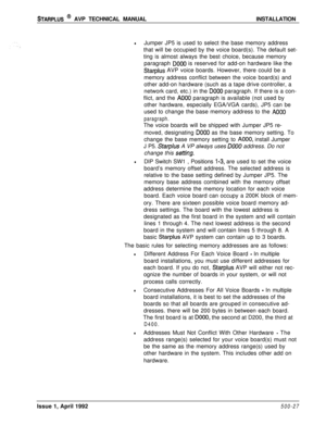 Page 97STARPLUS @ AVP TECHNICAL MANUALINSTALLATION
lJumper JP5 is used to select the base memory address
that will be occupied by the voice board(s). The default set-
ting is almost always the best choice, because memory
paragraph 
DO00 is reserved for add-on hardware like the
Starplus AVP voice boards. However, there could be a
memory address conflict between the voice board(s) and
other add-on hardware (such as a tape drive controller, a
network card, etc.) in the 
DO00 paragraph. If there is a con-
flict,...