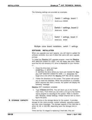 Page 98INSTALLATIONSTARPLUS @ AVP TECHNICAL MANUAL
The following settings are provided as examples.
Switch 1 settings, board 1Address 
DO00Switch 1 settings, board 
2Address D200
Switch 1 settings, board 3Address D400
Multiple voice board installation, switch 1 settingsSOFTWARE INSTALLATION
When you upgrade your port capacity, you will need to update the
software controller via a set of disks that came with your upgrade
package.To install the 
Starplus AVP upgrade program, insert the StarplusAVP MASTER DISKETTE...