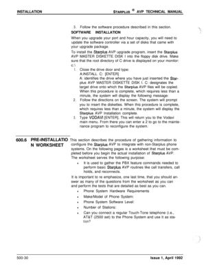Page 100INSTALLATIONSTARPLUS @ AVP TECHNICAL MANUAL
3.Follow the software procedure described in this section.
SOFTWARE INSTALLATION
When you upgrade your port and hour capacity, you will need to
update the software controller via a set of disks that came with
your upgrade package.
To install the 
Starplus AVP upgrade program, insert the StarplusAVP MASTER DISKETTE DISK I into the floppy disk drive. Make
sure that the root directory of C drive is displayed on your monitor:
c:\
1.Close the drive door and type:...
