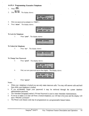 Page 1024.4.91.4 Programming: Executive Telephone 
FEAT 1. press w . 
ggj : y& 
3 
-. 
Dial .%%I$ %$i. The display shows: 
3. 
Dial your password (at default it is “OOOO”.) 
4. Press “show”. The display shows: 
To Lock the Telephone: 
3. Press “yes”. 
The display shows: 
. . ..( ,.. 
~.~~~~‘,:~~~~~~~ 
To Unlock the Telephone: 
5. Press “no II. 
The display shows: 
To Change Your Password: 
5. 
Press -‘pswd”. The display shows: 
6. 
Dial your new password (up to four digits). The display shows: 
7. Press “save”....