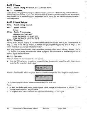 Page 1032 
. . 
4.4.92 Privacy 
4.4.92.1 Default Setting: All intercom and CO lines are private 
4.4.92.2 Description: 
,.- 
Factory default settings provide privacy for all intercom and CO line calls. These calls may not be monitored or 
interrupted by other stations. If your Class of Service allows If the Privacy Release and Voice Over Busy features 
are available to you, as determined by your programmed Class of Service. you may use those features to override 
the Privacy feature. _II 
4.4.93 Privacy Release...