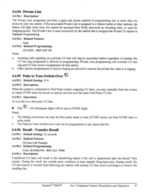 Page 1044.4.94 Private Line 
4.4.94.1 Description: 
The Private Line assignment provides a quick and secure method of programming one or more lines for 
access by only one station. If the associated Private Line is assigned to a feature button at other stations, the 
button will light when busy but cannot be accessed from Hold, answered on incoming calls, or used for 
outgoing access. The Private Line is used exclusively by the station that is assigned the Private To station in 
Database Programming. 
4.4.94.2...