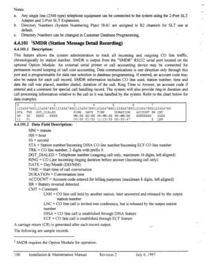 Page 107Notes: 
--=. 
1. 
_- 
a. Any singIe line (2500 type) telephone equipment can be connected to the system using the 2-Port SLT 
Adapter and a-Port SLT Expansion. 
b. Directory Numbers (System Numberin g Plan) 58-81 are assigned to B2 channels for SLT use at 
default. 
c. Directory Numbers can be changed in Customer Database Pro,oramming. . 
4.4.101 ‘SMDR (Station Message Detail Recording) 
4.4.101.1 Description: 
This feature allows the system administration to track all incoming and outgoing CO line...