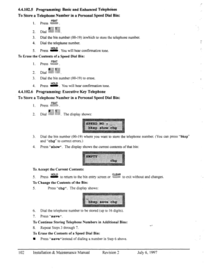 Page 1094.4.102.5 Programming: Basic and Enhanced Telephkes 
To Store a Telephone Number in a Personal Speed Dial Bin: 
FEAT 1. press m. 
,j#gg ~~$jI$ 
2. Dia, $jg?f $y$ 
:&.G . ..c ..,.... ti . 
3. Dial the bin number (00- 19) inwhich to store the telephone number, 
4. Dial the telephone number. 
5. Press s . You will hear confirmation tone. 
To Erase the Contents of a Speed Dial Bin: 
FEAT 
1. press 