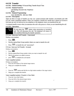 Page 1134.4.110 Transfer 1. 
4.4.110.1 Default Setting: 30 Second Ring Transfer Recall Time 
4.4.110.2 Related Features: 
Call Waiting (Executive Key Telephone) 
Recall 
4.4.110.3 Related Programming: 
CALL HANDLING - RECALL TIME 
4.4.110.4 Description: 
There are three (3) types of transfer you may use: system-screened (talk transfer), un-screened, and with 
FP3 the Vodavi (simplified method). When you complete a transfer the outside line is placed on Exclusive 
Hold and can only be retrieved at your telephone...