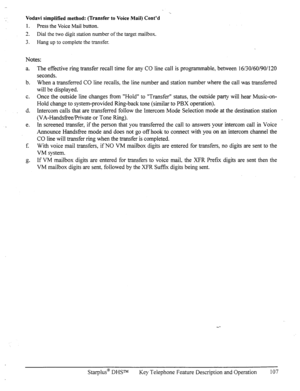 Page 114Vodavi simplified method: (Transfer to Voice Mail) Cont’d 
1. 
Press the Voice Mail button. 
3 
a. Dial the two digit station number of the target mailbox. 
3. Hang up to complete the transfer. 
Notes: 
a. 
b. 
C. 
d. 
e. The effective ring transfer recall time for any CO line call is programmable, between 16/30/60/90/120 
seconds. 
When a transferred CO line recalls, the line number and station number where the call was transferred 
will be displayed. 
Once the outside line changes from “Hold” to...