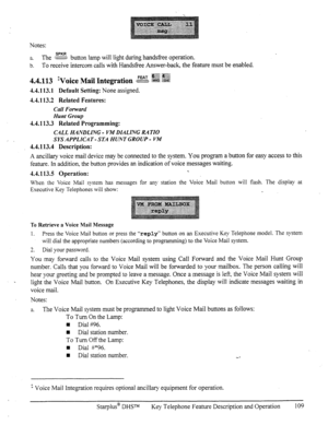 Page 116Notes: 
a. The cg button Iamp will Ii&t during hands&e operation. 
b. To receive intercom calls with Handstiee Answer-back, the feature must be enabled. 
4.4.113.1 Default Setting: None assigned. 
4.4.113.2 Related Features: 
Call Forward 
Hunt Group 
4.4.113.3 Related Programming: 
CALL HANDLING - VM DIALING RA TiO 
SYS APPLICA T - STA HUNT GROUP - VM 
4.4.113.4 Description: 
A ancillary voice mail device may be connected to the system. You program a button for easy access to this 
feature. In addition,...