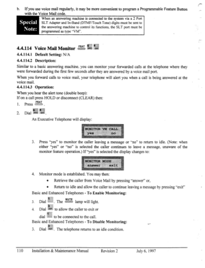 Page 117-0 
b. If you use voice mail regularly, it may be more convenient to program a Programmable Feature Button __ 
with the Voice Mail code. 
When an answering machine is connected to the system via a 2 Port 
SLT Adapter and In-Band (DTMF/Touch Tone) digits must be sent to 
the answering machine to control its functions. the SLT port must be 
programmed as type “VW. . . 
.,. 
:. q:.+.; .3+~W,% 
pJ$-r .(fi%p ~&$ 
4.4.114 Voice Mail MO&or B g&i ..&j 
4.4.114.1 Default Setting: N/A 
4.4.114.2 Description:...