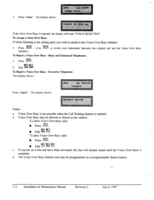 Page 1193. Press “voice”. The display shows: 
If the Voice Over Busy is rejected, the display will read “VOICE REJECTED”. 
To Accept a Voice Over Busy: 
If while listening to the calling party you wish to speak to the Voice Over Busy initiator: 
MUTE 1. Press MUTE 
s?%ZZE. (Use LW to switch your @msminer between the original call and the Voice Over Busy 
initiator.) 
To Reject a Voice Over Busy - Basic and Enhanced Telephones: 
FEAT 1. press ;.-3 . 
#gg ggzj 
2. Dial ;.Fs$ @@. 
To Reject a Voice Over Busy -...