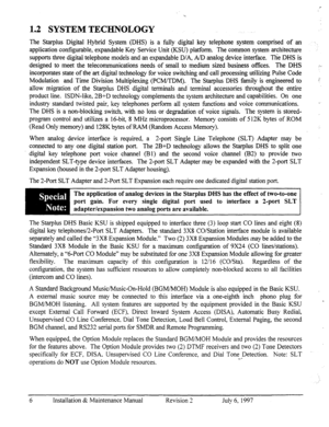 Page 131.2 SYSTEM TECHNOLOGY 
The Starplus Digital Hybrid System (DHS) is 
a lily digital key telephone system comprised of an -. 
application configurable, expandable Key Service Unit (KSU) platform. The common system architecture 
supports three digital telephone models and an expandable D/A, A/D analog device interface. nie DHS is 
designed to meet the telecommunications needs of small to medium sized business offices. The DHS 
incorporates state of the art digital technology for voice switching and call...