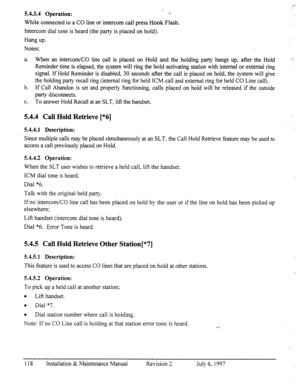 Page 125I-- 
.’ i_ 
5.4.3.4 Operation: 1,. 
While connected to a CO line or intercom call press Hook Flash. 
Intercom dial tone is heard (the party is placed on hold). 
Hang up. 
Notes: 
a. When an intercom/CO line call is placed on Hold and the holding party hangs up, after the Hold 
Reminder time is elapsed, the system will ring the hold activating station with internal or external ring 
signal. If Hold Reminder is disabled, 30 seconds after the call is placed on hold, the system will give 
the holding party...