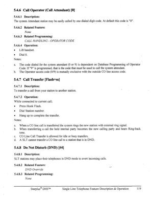 Page 1265.4.6 Call Operator (Call Attendant) [0] 
5.4.6.1 Description: 
The system Attendant station may be easily called by one dialed digit code. At default this code is “0”. 
5.4.6.2 Related Feature: 
None 
5.4.6.3 Related Programming: 
CALL HANDLING - OPERATOR CODE 
5.4.6.4 Operation: 
0 
Lift handset. 
0 
Dial 0. 
Notes: 
a. The code dialed for the system attendant (0 or 9) is dependent on Database Programming of Operator 
Code. If “9” is programmed, that is the code that must be used to call the system...
