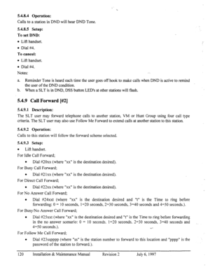 Page 1275.4.8.4 Operation: 
Calls to a station in DND will hear DND Tone. 
5.4.8.5 Setup: 
To set DND: 
l Lift handset. 
l Dial #4. 
To cancel: 
l Lift handset. 
l Dial #4. 
Notes:  
a. 
Reminder Tone is heard each time the user goes off hook to make calls when DND is active to remind 
the user of the DND condition. 
b. When a SLT is in DND, DSS button LED’s at other stations will flash. 
5.4.9 Call Forward [#Z] 
5.4.9.1 Description: 
The SLT user may forward telephone calls to another station, VM or Hunt Group...