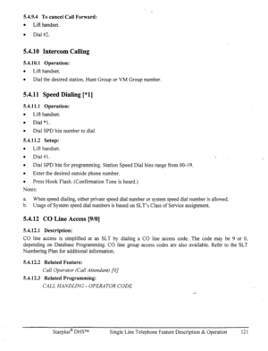 Page 1285.4.9.4 To cancel Call Forward: 
0 
Lift handset. 
0 
Dial #I. 
54.10 Intercom Calling 
5.4.10.1 Operation: 
l 
Lift handset. 
a 
Dial the desired station, Hunt Group or VM Group number. 
5.4.11 Speed Dialing [*l] 
5.4.11.1 Operation: 
l 
Lift handset. 
l 
Dial “1. 
0 
Dial SPD bin number to dial. 
5.4.11.2 Setup: 
0 
Lift handset. 
0 
Dial #l. 
l 
Dial SPD bin for programmin g. Station Speed Dial bins range from 00-19. 
a 
Enter the desired outside phone number. 
l 
Press Hook Flash. (Confirmation Tone...