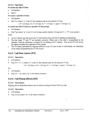 Page 1295.4.12.4 Operation: 
To access any idle CO line: 
l 
Lift handset. 
e Dial 9. 
To access a specific CO line: 
l 
Lift handset. 
a 
Dial *3c (where “cl’ is the CO line number/code for the desired CO line. 
l-9 = CO lines l-9,0 = CO line 10, * = CO line 1 1 and # = CO line 12.). 
To access any idle CO line in a specific CO line group: 
l 
Lift handset. 
0 
Dial *4g (where “g” is the CO Line Group number desired. Groups are 0 - 4. “0” is any group.). 
Notes: 
a. An SLT station may dial access any CO line...