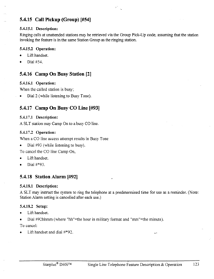 Page 1305.4.15 Call Pickup (Group) [#54] 
5.4.15.1 Description: 
Ringing calls at unattended stations may be retrieved via the Group Pick-Up code, assuming that the station 
invoking the feature is in the same Station Group as the ringing station. 
5.4.15.2 Operation: 
0 
Lift handset. 
a 
Dial #54. 
5.4.16 Camp On Busy Station [2] 
5.4.16.1 Operation: 
When the called station is busy; 
0 
Dial 2 (while listening to Busy Tone). 
5.4.17 Camp On Busy CO Line [#93] 
5.4.17.1 Description: 
A SLT station may Camp On...