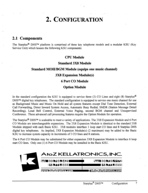 Page 142. CONFIGURATION 
2.1 Components 
The Stat-plus@ DHSm platform is comprised of three key telephone models and a modular KSU (Key 
Service Unit) which houses the following KSU components: 
CPU Module 
Standard 3X8 Module 
Standard MOH/BGM Module (equips one music channel) 
3X8 Expansion Module(s) 
6 Port CO Module 
Option Module 
In the standard configuration the KSU is equipped to service three (3) CO Lines and eight (8) Star-plus@ 
DHSTM digital key telephones. The standard configuration is equipped to...