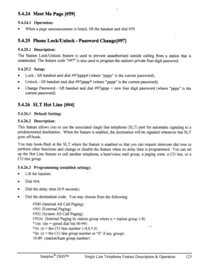 Page 1325.4.24 Meet Me Page [#59] 
5.4.24.1 Operation: 
l 
When a page announcement is heard, lift the handset and dial ?#59. 
5.4.25 Phone Lock/Unlock - Password Change[#l97] 
5.4.25.1 Description: 
The Station Lock/Unlock feature is used to prevent unauthorized outside calling Tom a station that is 
unattended. The feature code ‘%97” is also used to program the station’s private four-digit password. 
5.4.25.2 Setup: 
l 
Lock - lift handset and dial #97pppp# (where “pppp” is the current password). 
l Unlock -...