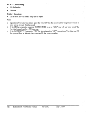 Page 1335.4.26.4 Cancel setting: 
l 
Lift the handset. 
l Dial ##4. 
5.4.26.5 Operation: 
l 
Go off-hook and wait for the delay time to expire. 
Notes: 
a. Operation of Hot Line to a station, speed dial bin or CO line that is not valid or programmed results in 
error tone as it would if dial accessed. 
b. If the CDB programming parameter SYSTEM TYPE is set to “KEY” you will hear error tone if the 
Hot Line feature is set for a CO line group. 
C. If the SYSTEM TYPE was set to “PBX” but later changed to “KEY”,...