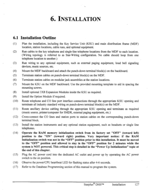 Page 1346. INSTALLATION 
6.1 
(1) 
(2) 
(3) 
(4) 
(5) 
(6) 
(7) 
(8) 
(9) 
(10) 
(12) 
(14) 
(15) 
(16) Observe the power/CPU heartbeat LED for flashing status after 4-6 seconds. 
(17) Refer to the Database Programming section of this manual to program the system. 
Installation Outline 
Plan the installation, including the Key Service Unit (KSU) and main distribution fi-ame (MDF) 
location, station locations, cable runs, and optional equipment. 
Run cables to the key telephone and single-line telephone locations...