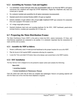 Page 136a 6.2.2 Assembling the Necessary Tools and Supplies: 
l Use unshielded, twisted multi-pair (three pair recommended) cable to run from the MDF to all station 
instruments (key telephone and single-line DTMF telephones). Digital key telephones only need one 
twisted pair to operate. 
l Six conductor modular jack assemblies for all station instruments (recommended). 
a Standard punch-down terminal block(s) (66Ml-50 type) as required. 
l Industry-standard, 25-pair cable(s) with a 50 pin male AmphenoVAMP type...