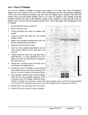 Page 1406.4.3 6 Port CO Module: 
The 6 Port CO Module is installed to increase system capacity of CO lines. The 6 Port CO Module is 
shipped with two 6 conductor cords, two surface mount modular jacks and four stand-off posts. Regardless 
of how many 3X8 modules are installed, only one 6 Port CO Module may be installed. The 6 Port CO 
Module must be the last module installed. That is; if a 6 Port CO Module is first installed as the first 
Expansion Module (JP3) and a 3X8 Expansion Module is then installed at a...