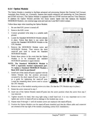 Page 142‘.. 
6.4.4 Option Module 
The Option Module is installed to facilitate advanced call processing features like External Call Forward, 
Automatic Busy Redial, etc. (Generally, features that require enhanced call monitoring via Tone.Detectors 
and DTMF receivers.) The Option Module is equipped with two DTMF receivers and two Tone Detectors. 
In addition the Option Module provides two music source inputs (one that replaces the Standard 
MOH/BGM Module), one external page zone port and one Loud Bell Control...