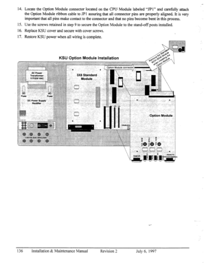 Page 14314. Locate the Option Module connector located on the &W Module labeled “JPl” and carefully attach 
the Option Module ribbon cable to JPl assuring that all connector pins are properly aligned. It is very 
important that all pins make contact to the connector and that no pins become bent in this process. 
15. Use the screws retained in step 9 to secure the Option Module to the stand-off posts installed. 
16. Replace KSU cover and secure with cover screws. 
17. Restore KSU power when all wiring is...