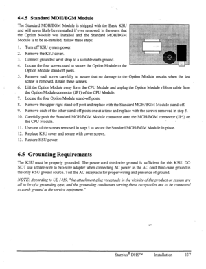 Page 1446.4.5 Standard MOH/BGM Module 
The Standard MOWBGM Module is shipped with the Basic KSU 
and will never likely be reinstalled if ever removed. In the event that 
the Option Module was installed and the Standard MOH/BGM 
Module is to be re-installed, follow these steps: 
1. 
2. 
3. 
4. Turn off KSU system power. 
Remove the KSU cover. 
Connect grounded wrist strap to a suitable earth ground. 
Locate the four screws used to secure the Option Module to the 
Option Module stand-off posts. 
5. Remove each...